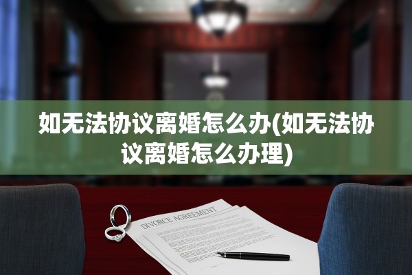 如无法协议离婚怎么办(如无法协议离婚怎么办理)