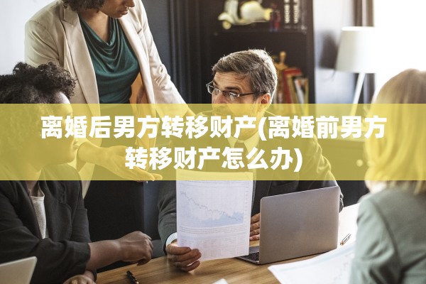 离婚后男方转移财产(离婚前男方转移财产怎么办) 离婚后男方转移财产(离婚前男方转移财产怎么办)