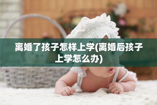 离婚了孩子怎样上学(离婚后孩子上学怎么办) 离婚了孩子怎样上学(离婚后孩子上学怎么办)