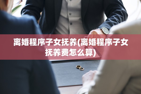 离婚程序子女抚养(离婚程序子女抚养费怎么算) 离婚程序子女抚养(离婚程序子女抚养费怎么算)