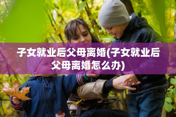 子女就业后父母离婚(子女就业后父母离婚怎么办) 子女就业后父母离婚(子女就业后父母离婚怎么办)