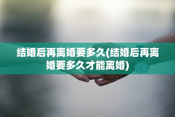 结婚后再离婚要多久(结婚后再离婚要多久才能离婚) 结婚后再离婚要多久(结婚后再离婚要多久才能离婚)