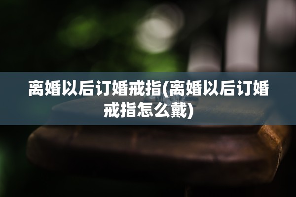 离婚以后订婚戒指(离婚以后订婚戒指怎么戴)