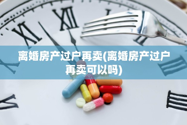 离婚房产过户再卖(离婚房产过户再卖可以吗) 离婚房产过户再卖(离婚房产过户再卖可以吗)