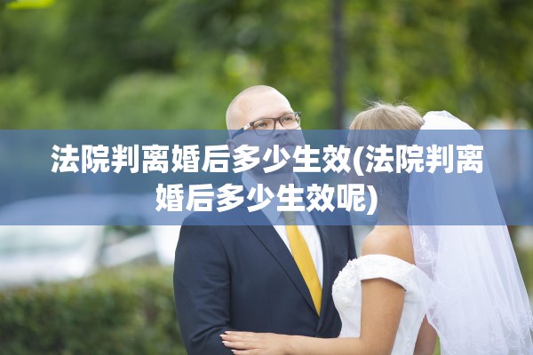法院判离婚后多少生效(法院判离婚后多少生效呢) 法院判离婚后多少生效(法院判离婚后多少生效呢)