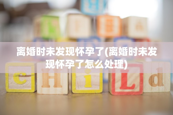 离婚时未发现怀孕了(离婚时未发现怀孕了怎么处理) 离婚时未发现怀孕了(离婚时未发现怀孕了怎么处理)