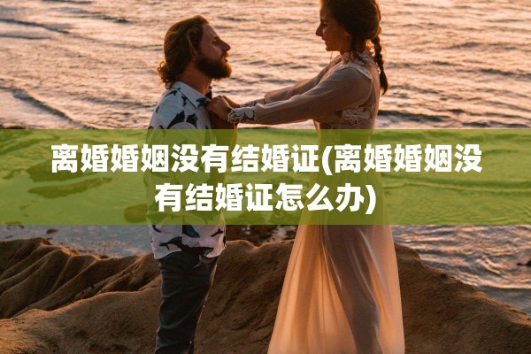 离婚婚姻没有结婚证(离婚婚姻没有结婚证怎么办) 离婚婚姻没有结婚证(离婚婚姻没有结婚证怎么办)