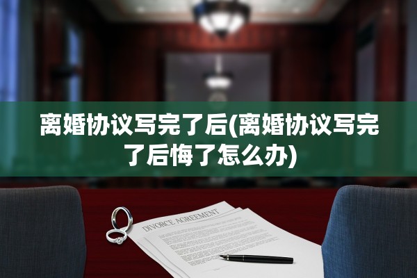 离婚协议写完了后(离婚协议写完了后悔了怎么办)