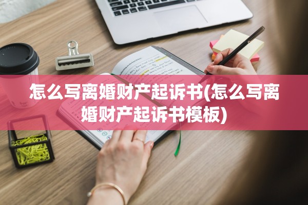 怎么写离婚财产起诉书(怎么写离婚财产起诉书模板) 怎么写离婚财产起诉书(怎么写离婚财产起诉书模板)