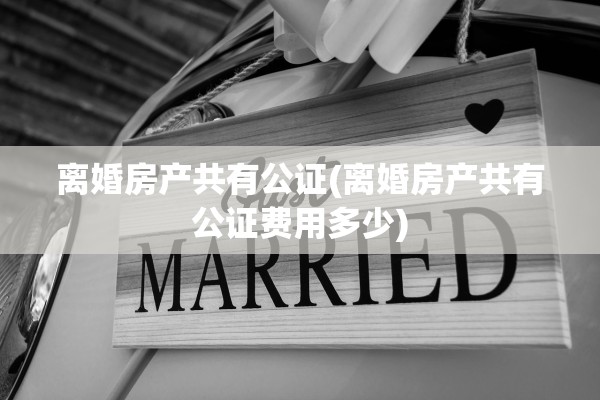 离婚房产共有公证(离婚房产共有公证费用多少) 离婚房产共有公证(离婚房产共有公证费用多少)