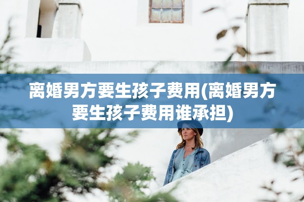 离婚男方要生孩子费用(离婚男方要生孩子费用谁承担)
