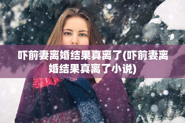 吓前妻离婚结果真离了(吓前妻离婚结果真离了小说) 吓前妻离婚结果真离了(吓前妻离婚结果真离了小说)