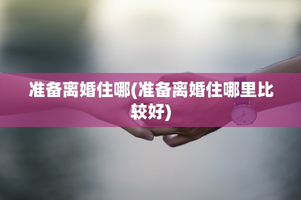 准备离婚住哪(准备离婚住哪里比较好) 准备离婚住哪(准备离婚住哪里比较好)