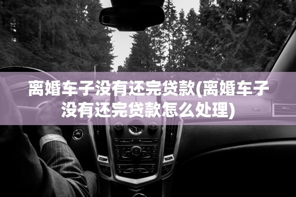 离婚车子没有还完贷款(离婚车子没有还完贷款怎么处理) 离婚车子没有还完贷款(离婚车子没有还完贷款怎么处理)