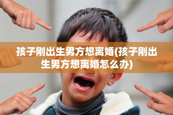 孩子刚出生男方想离婚(孩子刚出生男方想离婚怎么办) 孩子刚出生男方想离婚(孩子刚出生男方想离婚怎么办)