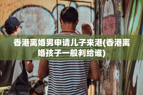 香港离婚男申请儿子来港(香港离婚孩子一般判给谁)