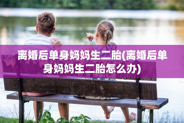 离婚后单身妈妈生二胎(离婚后单身妈妈生二胎怎么办)