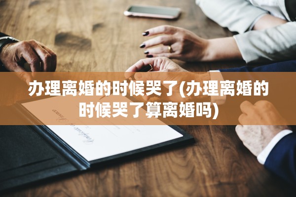 办理离婚的时候哭了(办理离婚的时候哭了算离婚吗) 办理离婚的时候哭了(办理离婚的时候哭了算离婚吗)