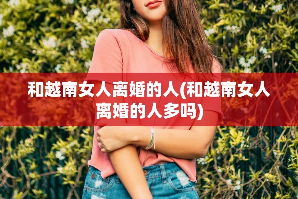 和越南女人离婚的人(和越南女人离婚的人多吗)