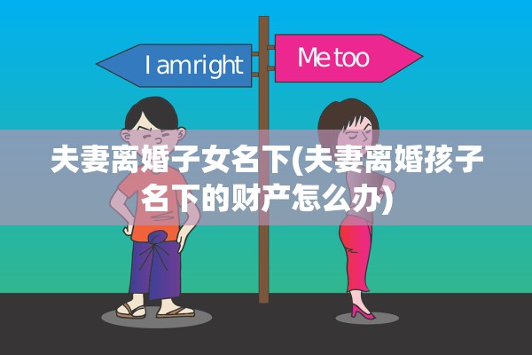 夫妻离婚子女名下(夫妻离婚孩子名下的财产怎么办) 夫妻离婚子女名下(夫妻离婚孩子名下的财产怎么办)
