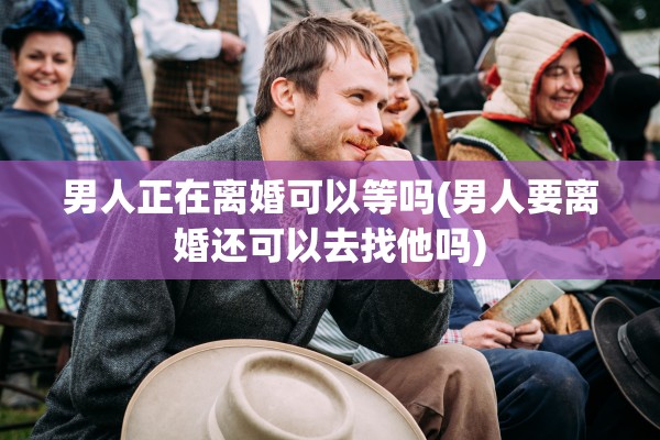 男人正在离婚可以等吗(男人要离婚还可以去找他吗) 男人正在离婚可以等吗(男人要离婚还可以去找他吗)