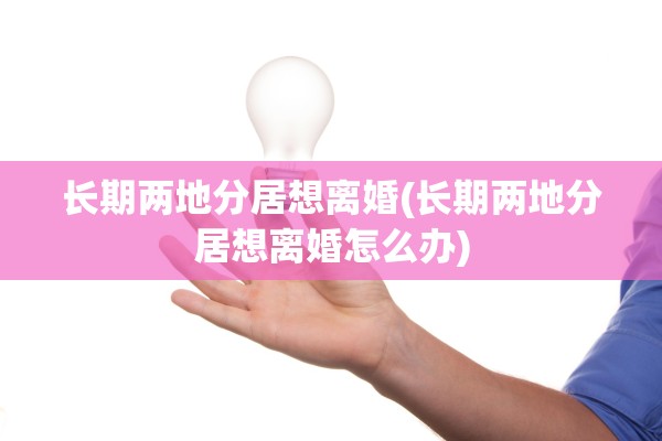 长期两地分居想离婚(长期两地分居想离婚怎么办)