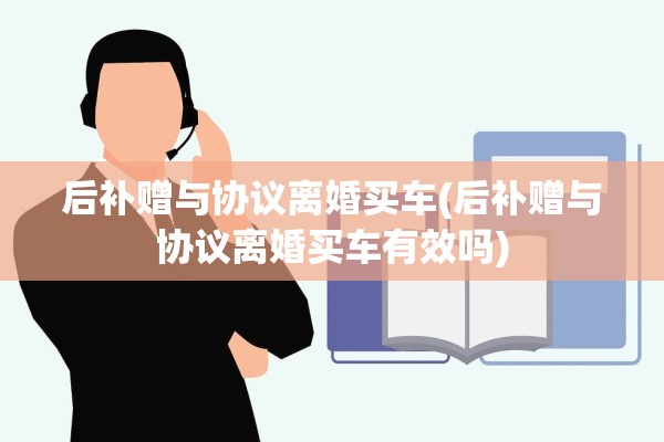 后补赠与协议离婚买车(后补赠与协议离婚买车有效吗) 后补赠与协议离婚买车(后补赠与协议离婚买车有效吗)