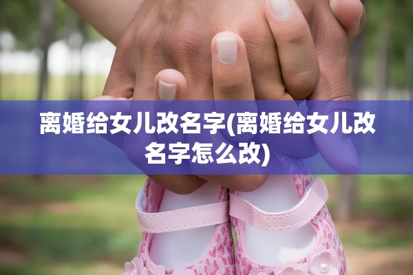 离婚给女儿改名字(离婚给女儿改名字怎么改) 离婚给女儿改名字(离婚给女儿改名字怎么改)