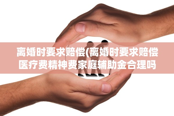 离婚时要求赔偿(离婚时要求赔偿医疗费精神费家庭辅助金合理吗)
