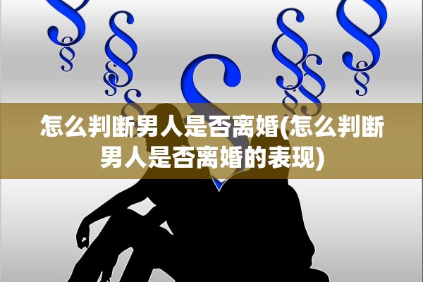 怎么判断男人是否离婚(怎么判断男人是否离婚的表现)