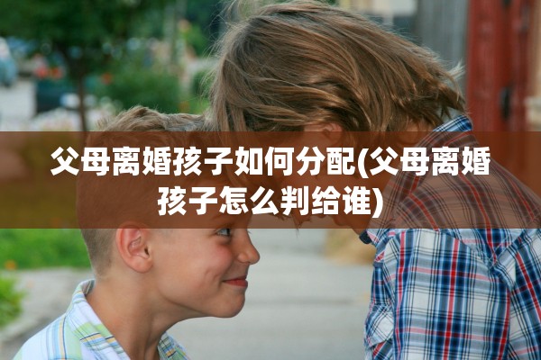 父母离婚孩子如何分配(父母离婚孩子怎么判给谁) 父母离婚孩子如何分配(父母离婚孩子怎么判给谁)