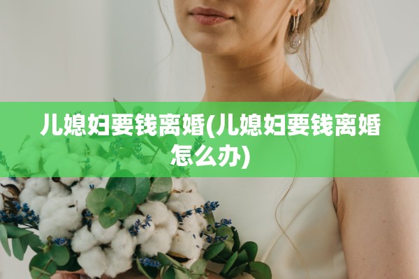 儿媳妇要钱离婚(儿媳妇要钱离婚怎么办) 儿媳妇要钱离婚(儿媳妇要钱离婚怎么办)