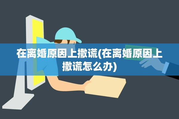 在离婚原因上撒谎(在离婚原因上撒谎怎么办) 在离婚原因上撒谎(在离婚原因上撒谎怎么办)
