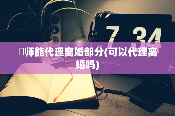 侓师能代理离婚部分(可以代理离婚吗)