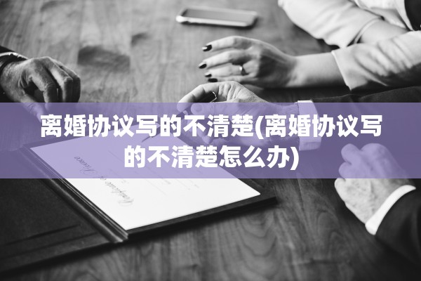 离婚协议写的不清楚(离婚协议写的不清楚怎么办) 离婚协议写的不清楚(离婚协议写的不清楚怎么办)