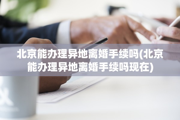 北京能办理异地离婚手续吗(北京能办理异地离婚手续吗现在)
