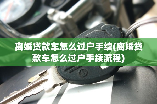 离婚贷款车怎么过户手续(离婚贷款车怎么过户手续流程) 离婚贷款车怎么过户手续(离婚贷款车怎么过户手续流程)