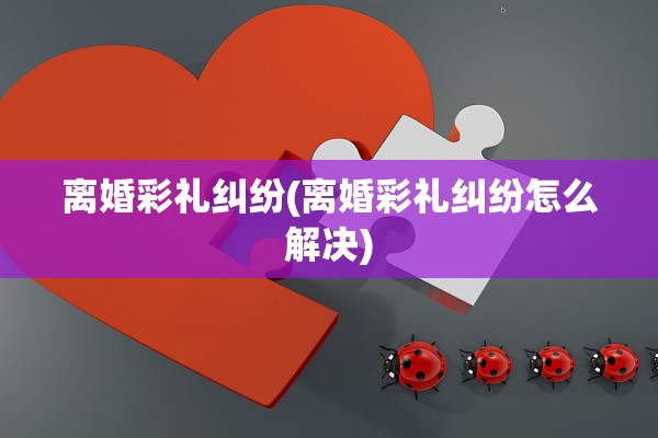 离婚彩礼纠纷(离婚彩礼纠纷怎么解决) 离婚彩礼纠纷(离婚彩礼纠纷怎么解决)
