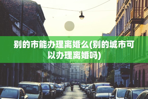 别的市能办理离婚么(别的城市可以办理离婚吗)