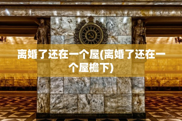 离婚了还在一个屋(离婚了还在一个屋檐下) 离婚了还在一个屋(离婚了还在一个屋檐下)
