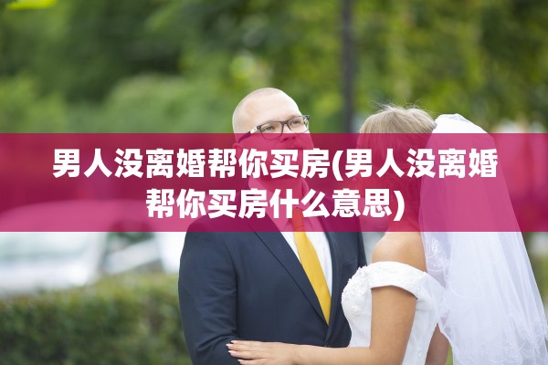 男人没离婚帮你买房(男人没离婚帮你买房什么意思)