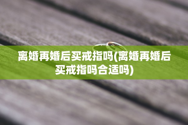 离婚再婚后买戒指吗(离婚再婚后买戒指吗合适吗) 离婚再婚后买戒指吗(离婚再婚后买戒指吗合适吗)