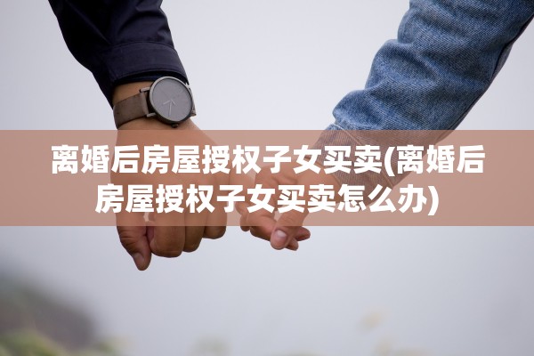 离婚后房屋授权子女买卖(离婚后房屋授权子女买卖怎么办)