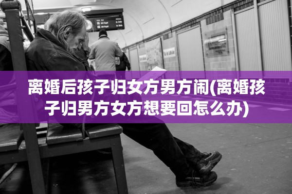 离婚后孩子归女方男方闹(离婚孩子归男方女方想要回怎么办)