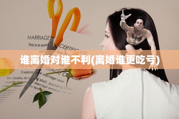 谁离婚对谁不利(离婚谁更吃亏)