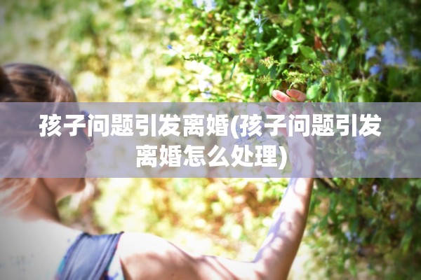 孩子问题引发离婚(孩子问题引发离婚怎么处理) 孩子问题引发离婚(孩子问题引发离婚怎么处理)