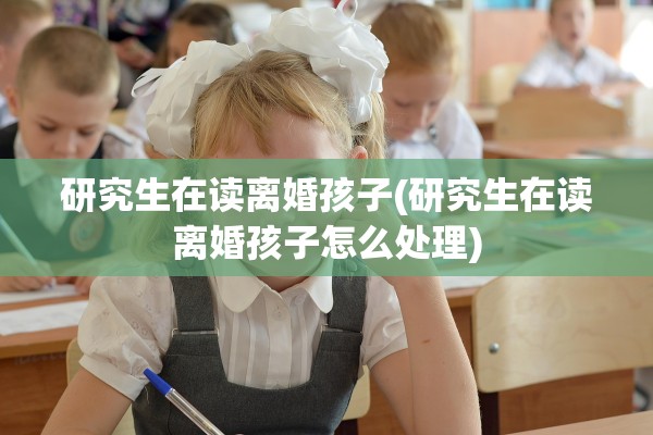 研究生在读离婚孩子(研究生在读离婚孩子怎么处理) 研究生在读离婚孩子(研究生在读离婚孩子怎么处理)