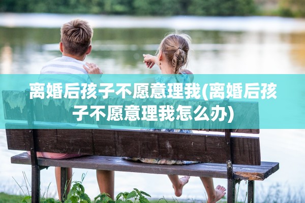 离婚后孩子不愿意理我(离婚后孩子不愿意理我怎么办) 离婚后孩子不愿意理我(离婚后孩子不愿意理我怎么办)