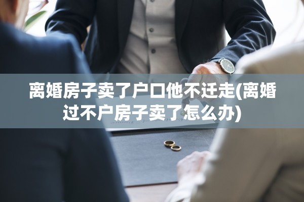 离婚房子卖了户口他不迁走(离婚过不户房子卖了怎么办) 离婚房子卖了户口他不迁走(离婚过不户房子卖了怎么办)