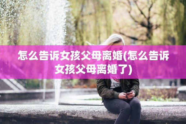 怎么告诉女孩父母离婚(怎么告诉女孩父母离婚了) 怎么告诉女孩父母离婚(怎么告诉女孩父母离婚了)